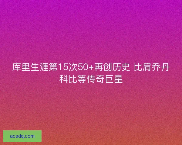 库里生涯第15次50+再创历史 比肩乔丹科比等传奇巨星