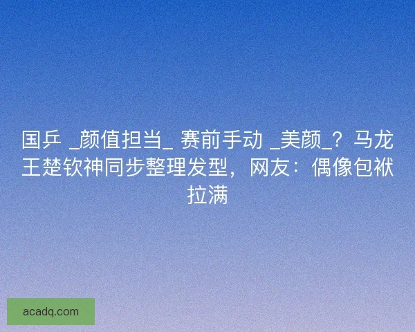 国乒 _颜值担当_ 赛前手动 _美颜_？马龙王楚钦神同步整理发型，网友：偶像包袱拉满